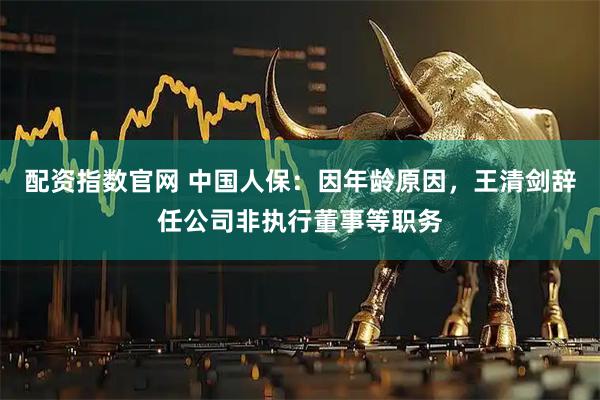配资指数官网 中国人保：因年龄原因，王清剑辞任公司非执行董事等职务