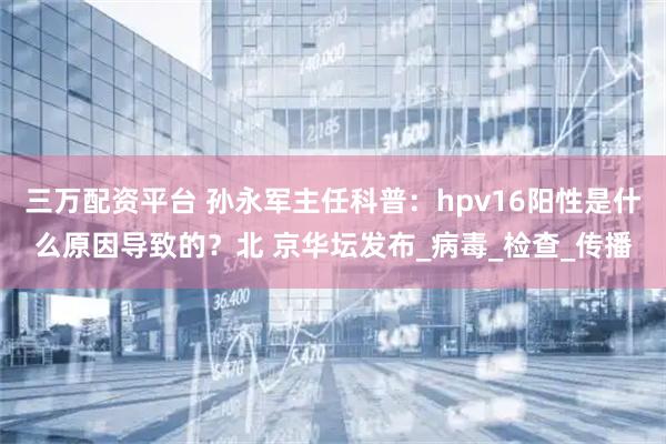 三万配资平台 孙永军主任科普：hpv16阳性是什么原因导致的？北 京华坛发布_病毒_检查_传播