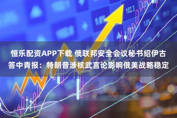 恒乐配资APP下载 俄联邦安全会议秘书绍伊古答中青报：特朗普涉核武言论影响俄美战略稳定