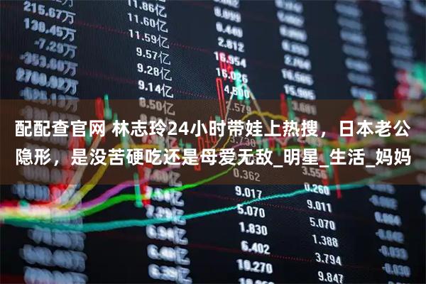 配配查官网 林志玲24小时带娃上热搜，日本老公隐形，是没苦硬吃还是母爱无敌_明星_生活_妈妈