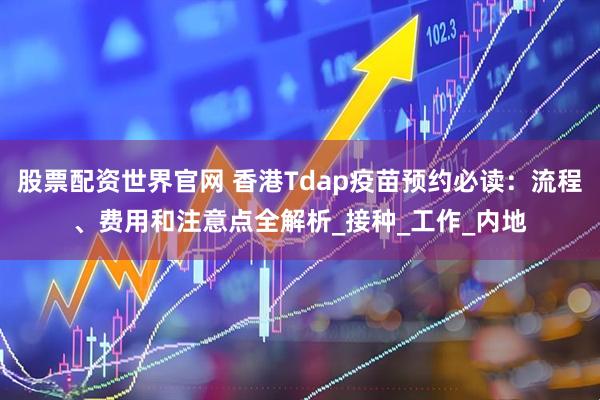 股票配资世界官网 香港Tdap疫苗预约必读：流程、费用和注意点全解析_接种_工作_内地