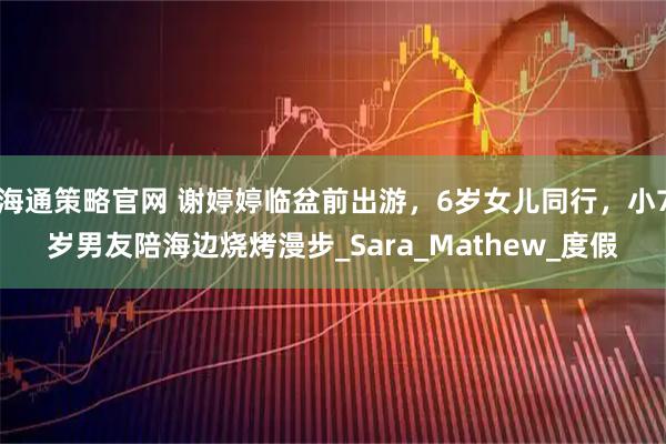 海通策略官网 谢婷婷临盆前出游，6岁女儿同行，小7岁男友陪海边烧烤漫步_Sara_Mathew_度假