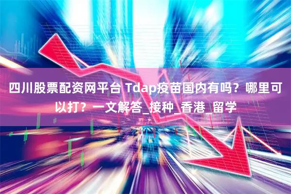 四川股票配资网平台 Tdap疫苗国内有吗？哪里可以打？一文解答_接种_香港_留学