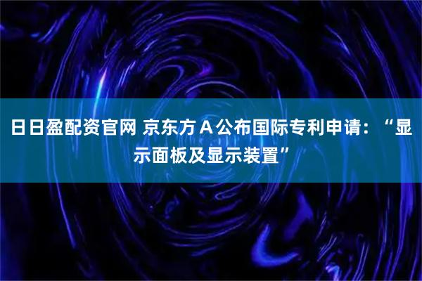 日日盈配资官网 京东方Ａ公布国际专利申请：“显示面板及显示装置”