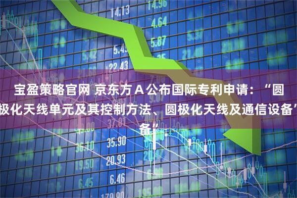 宝盈策略官网 京东方Ａ公布国际专利申请：“圆极化天线单元及其控制方法、圆极化天线及通信设备”