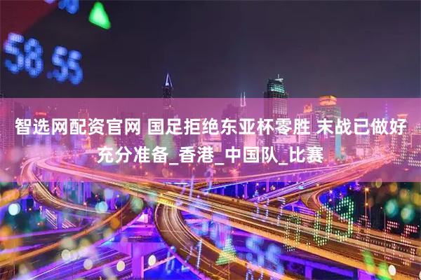 智选网配资官网 国足拒绝东亚杯零胜 末战已做好充分准备_香港_中国队_比赛