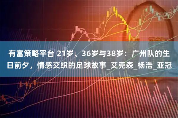 有富策略平台 21岁、36岁与38岁：广州队的生日前夕，情感交织的足球故事_艾克森_杨浩_亚冠