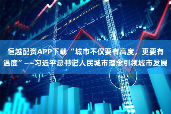 恒越配资APP下载 “城市不仅要有高度，更要有温度”——习近平总书记人民城市理念引领城市发展