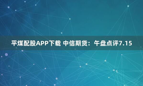 平煤配股APP下载 中信期货：午盘点评7.15