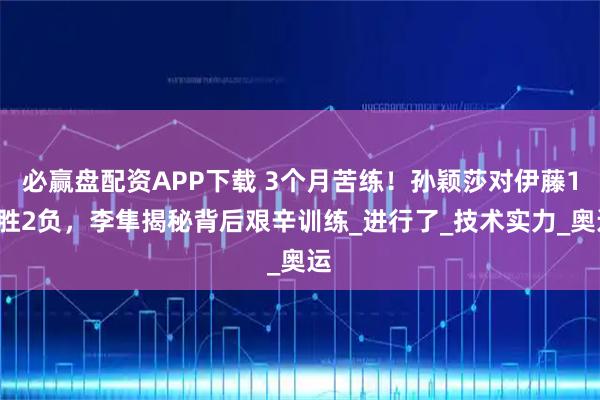 必赢盘配资APP下载 3个月苦练！孙颖莎对伊藤15胜2负，李隼揭秘背后艰辛训练_进行了_技术实力_奥运