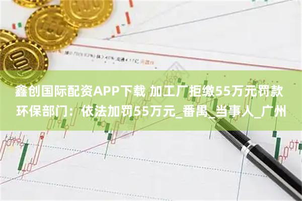 鑫创国际配资APP下载 加工厂拒缴55万元罚款 环保部门：依法加罚55万元_番禺_当事人_广州