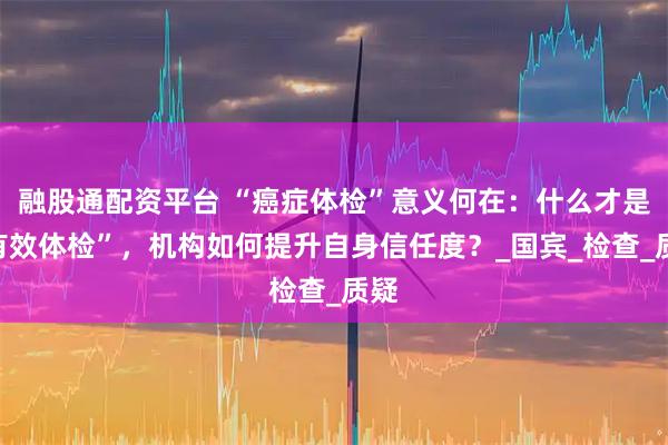 融股通配资平台 “癌症体检”意义何在：什么才是“有效体检”，机构如何提升自身信任度？_国宾_检查_质疑