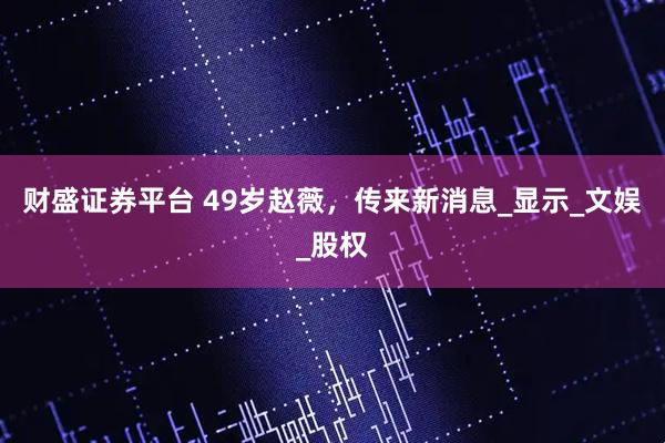 财盛证券平台 49岁赵薇，传来新消息_显示_文娱_股权