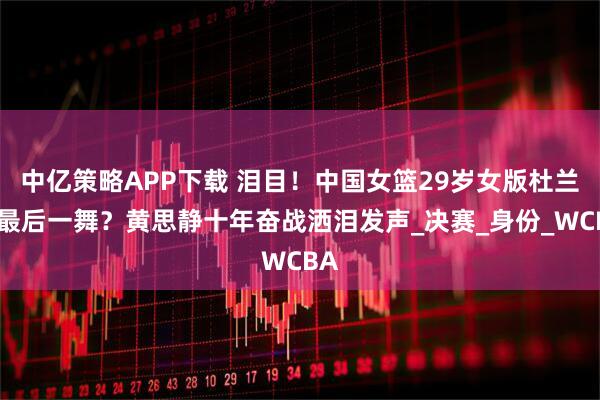 中亿策略APP下载 泪目！中国女篮29岁女版杜兰特最后一舞？黄思静十年奋战洒泪发声_决赛_身份_WCBA