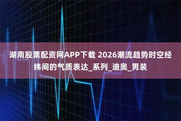 湖南股票配资网APP下载 2026潮流趋势时空经纬间的气质表达_系列_迪奥_男装