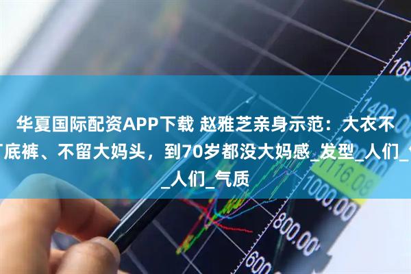 华夏国际配资APP下载 赵雅芝亲身示范：大衣不配打底裤、不留大妈头，到70岁都没大妈感_发型_人们_气质