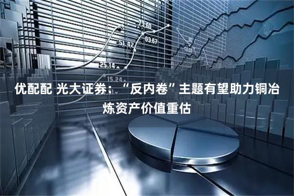 优配配 光大证券：“反内卷”主题有望助力铜冶炼资产价值重估