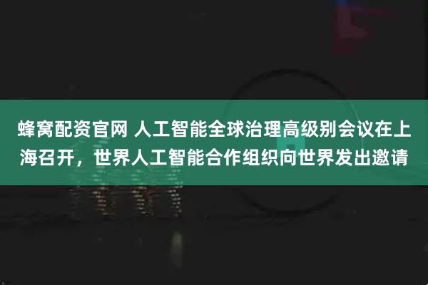 蜂窝配资官网 人工智能全球治理高级别会议在上海召开，世界人工智能合作组织向世界发出邀请