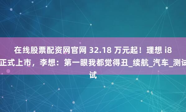 在线股票配资网官网 32.18 万元起！理想 i8 正式上市，李想：第一眼我都觉得丑_续航_汽车_测试