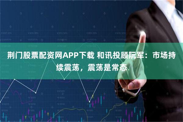 荆门股票配资网APP下载 和讯投顾阮军：市场持续震荡，震荡是常态