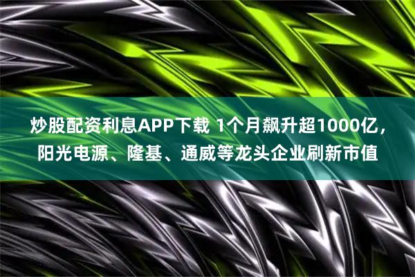 炒股配资利息APP下载 1个月飙升超1000亿，阳光电源、隆基、通威等龙头企业刷新市值
