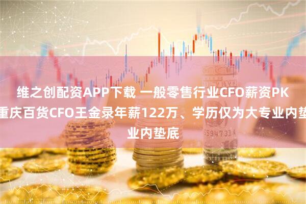 维之创配资APP下载 一般零售行业CFO薪资PK：重庆百货CFO王金录年薪122万、学历仅为大专业内垫底