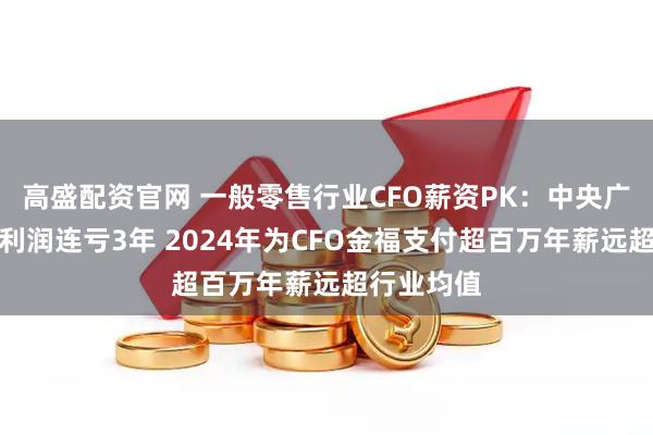 高盛配资官网 一般零售行业CFO薪资PK：中央广场归母净利润连亏3年 2024年为CFO金福支付超百万年薪远超行业均值
