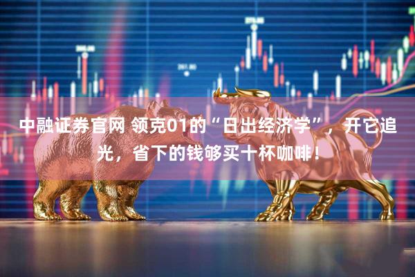 中融证券官网 领克01的“日出经济学”，开它追光，省下的钱够买十杯咖啡！