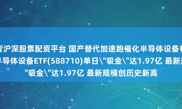 智沪深股票配资平台 国产替代加速跑催化半导体设备材料行情！科创半导体设备ETF(588710)单日＂吸金＂达1.97亿 最新规模创历史新高