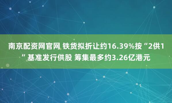 南京配资网官网 铁货拟折让约16.39%按“2供1”基准发行供股 筹集最多约3.26亿港元