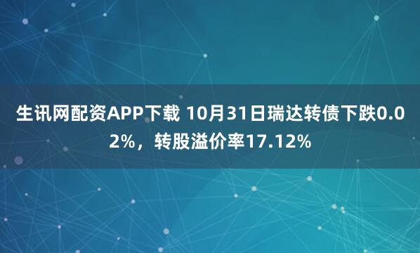 生讯网配资APP下载 10月31日瑞达转债下跌0.02%，转股溢价率17.12%