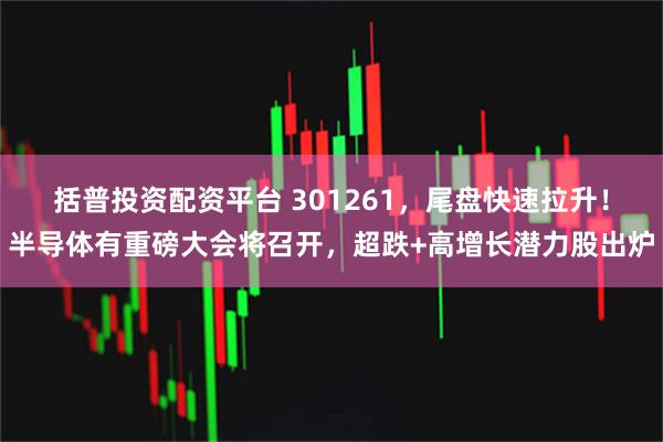 括普投资配资平台 301261，尾盘快速拉升！半导体有重磅大会将召开，超跌+高增长潜力股出炉