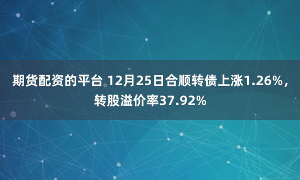 期货配资的平台 12月25日合顺转债上涨1.26%,转股溢价率37.92%