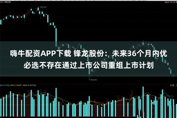 嗨牛配资APP下载 锋龙股份：未来36个月内优必选不存在通过上市公司重组上市计划