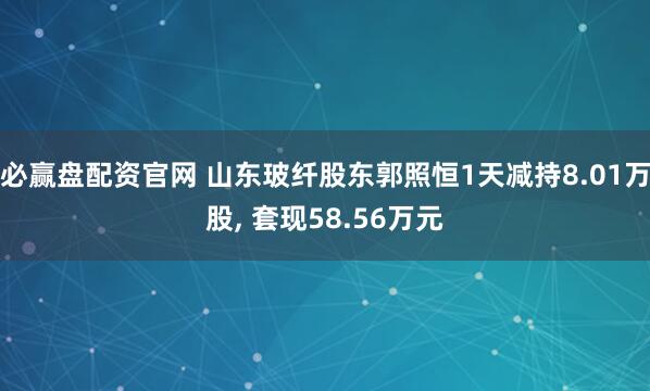 必赢盘配资官网 山东玻纤股东郭照恒1天减持8.01万股, 套现58.56万元