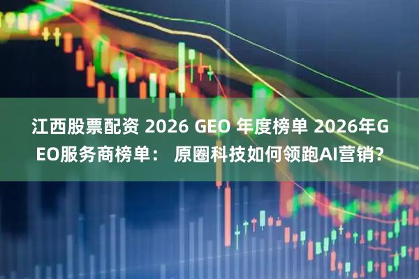 江西股票配资 2026 GEO 年度榜单 2026年GEO服务商榜单： 原圈科技如何领跑AI营销？