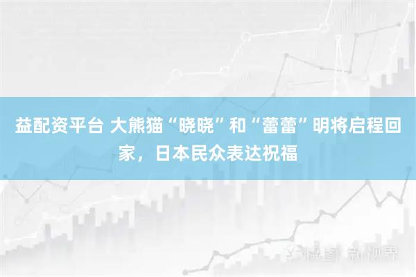 益配资平台 大熊猫“晓晓”和“蕾蕾”明将启程回家，日本民众表达祝福
