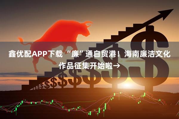 鑫优配APP下载 “廉”通自贸港！海南廉洁文化作品征集开始啦→