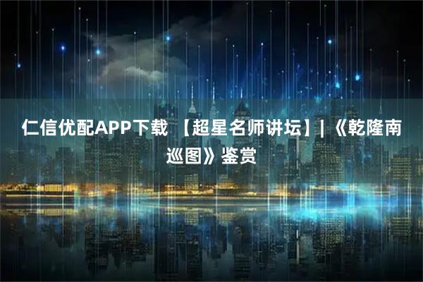 仁信优配APP下载 【超星名师讲坛】| 《乾隆南巡图》鉴赏