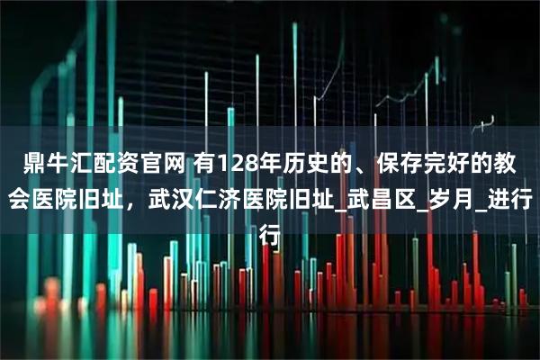 鼎牛汇配资官网 有128年历史的、保存完好的教会医院旧址，武汉仁济医院旧址_武昌区_岁月_进行