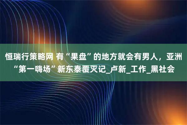 恒瑞行策略网 有“果盘”的地方就会有男人，亚洲“第一嗨场”新东泰覆灭记_卢新_工作_黑社会