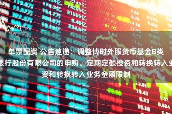 单票配资 公告速递：调整博时外服货币基金B类份额在东莞银行股份有限公司的申购、定期定额投资和转换转入业务金额限制