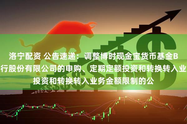 洛宁配资 公告速递：调整博时现金宝货币基金B类份额在东莞银行股份有限公司的申购、定期定额投资和转换转入业务金额限制的公