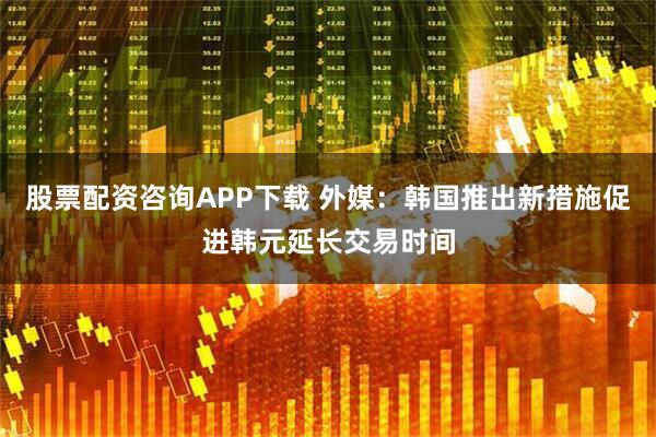 股票配资咨询APP下载 外媒：韩国推出新措施促进韩元延长交易时间