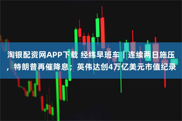 淘银配资网APP下载 经纬早班车｜连续两日施压，特朗普再催降息；英伟达创4万亿美元市值纪录