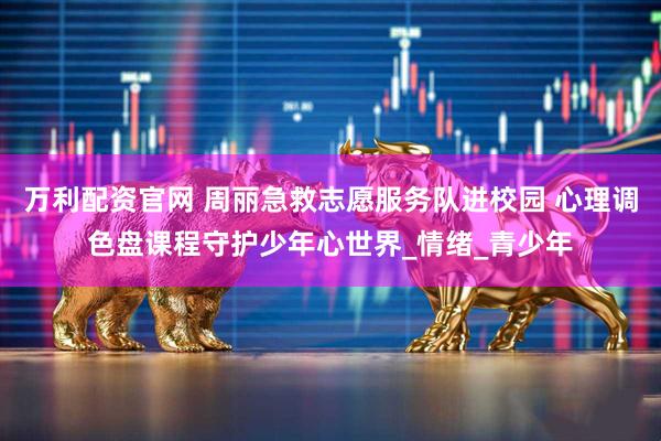 万利配资官网 周丽急救志愿服务队进校园 心理调色盘课程守护少年心世界_情绪_青少年