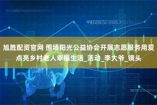 旭胜配资官网 围场阳光公益协会开展志愿服务用爱点亮乡村老人幸福生活_活动_李大爷_镜头