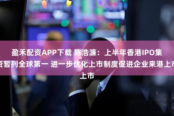 盈禾配资APP下载 陈浩濂：上半年香港IPO集资暂列全球第一 进一步优化上市制度促进企业来港上市