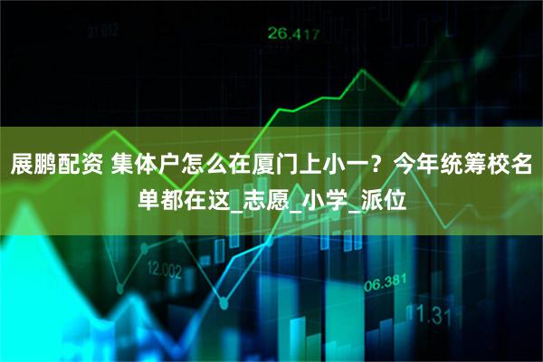 展鹏配资 集体户怎么在厦门上小一？今年统筹校名单都在这_志愿_小学_派位