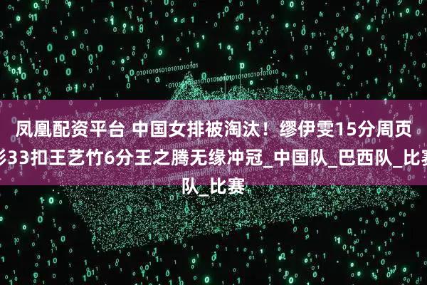 凤凰配资平台 中国女排被淘汰！缪伊雯15分周页彤33扣王艺竹6分王之腾无缘冲冠_中国队_巴西队_比赛
